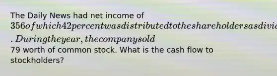 The Daily News had net income of 356 of which 42 percent was distributed to the shareholders as dividends. During the year, the company sold79 worth of common stock. What is the cash flow to stockholders?