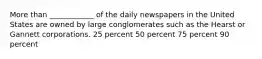 More than ____________ of the daily newspapers in the United States are owned by large conglomerates such as the Hearst or Gannett corporations. 25 percent 50 percent 75 percent 90 percent