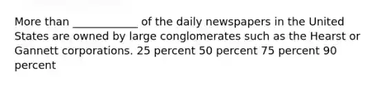 More than ____________ of the daily newspapers in the United States are owned by large conglomerates such as the Hearst or Gannett corporations. 25 percent 50 percent 75 percent 90 percent