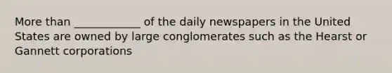 More than ____________ of the daily newspapers in the United States are owned by large conglomerates such as the Hearst or Gannett corporations