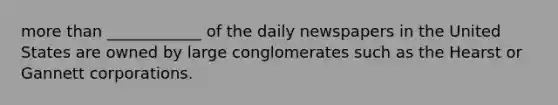 more than ____________ of the daily newspapers in the United States are owned by large conglomerates such as the Hearst or Gannett corporations.