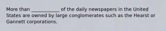 More than ____________ of the daily newspapers in the United States are owned by large conglomerates such as the Hearst or Gannett corporations.