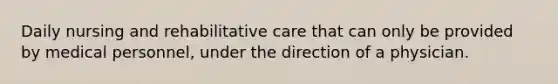 Daily nursing and rehabilitative care that can only be provided by medical personnel, under the direction of a physician.