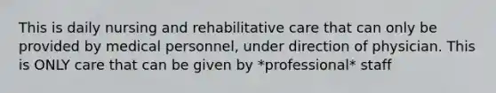 This is daily nursing and rehabilitative care that can only be provided by medical personnel, under direction of physician. This is ONLY care that can be given by *professional* staff