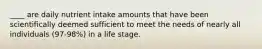 ____ are daily nutrient intake amounts that have been scientifically deemed sufficient to meet the needs of nearly all individuals (97-98%) in a life stage.