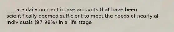 ____are daily nutrient intake amounts that have been scientifically deemed sufficient to meet the needs of nearly all individuals (97-98%) in a life stage