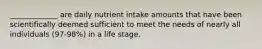 _____________ are daily nutrient intake amounts that have been scientifically deemed sufficient to meet the needs of nearly all individuals (97-98%) in a life stage.