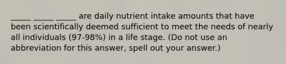 _____ _____ _____ are daily nutrient intake amounts that have been scientifically deemed sufficient to meet the needs of nearly all individuals (97-98%) in a life stage. (Do not use an abbreviation for this answer, spell out your answer.)