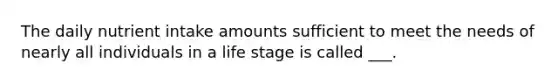 The daily nutrient intake amounts sufficient to meet the needs of nearly all individuals in a life stage is called ___.