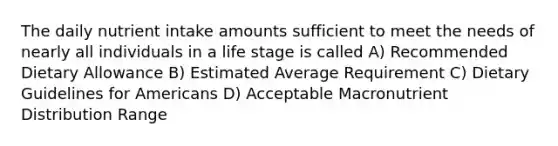 The daily nutrient intake amounts sufficient to meet the needs of nearly all individuals in a life stage is called A) Recommended Dietary Allowance B) Estimated Average Requirement C) Dietary Guidelines for Americans D) Acceptable Macronutrient Distribution Range