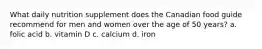 What daily nutrition supplement does the Canadian food guide recommend for men and women over the age of 50 years? a. folic acid b. vitamin D c. calcium d. iron