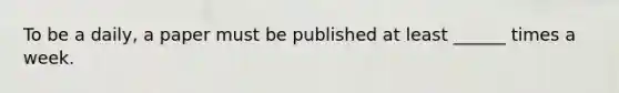 To be a daily, a paper must be published at least ______ times a week.