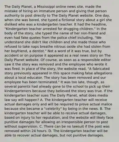 The Daily Planet, a Mississippi online news site, made the mistake of hiring an immature person and giving that person authority to post directly to The Daily Planet website. One day, when she was bored, she typed a fictional story about a girl she disliked who was a kindergarten teacher. It had the headline, "Kindergarten teacher arrested for drugging children." In the body of the story, she typed the name of her non-friend and even had fake quotes from the police chief including, "We understand she didn't like children and she made those who refused to take naps breathe nitrous oxide she had stolen from her boyfriend, a dentist." Not a word of it was true, but by accident or on purpose it appeared as a real news story on The Daily Planet website. Of course, as soon as a responsible editor saw it the story was removed and the employee who wrote it was fired. In place of the story, the website read, "A fabricated story previously appeared in this space making false allegations about a local educator. The story has been removed and our employee has been terminated." It was too late, though, as several parents had already gone to the school to pick up their kindergarteners because they believed the story was true. If the kindergarten teacher sues The Daily Planet, what does media law say will happen? A. The kindergarten teacher will receive actual damages only and will be required to prove actual malice because she became a "celebrity" by being in the news. B. The kindergarten teacher will be able to receive actual damages, based on injury to her reputation, and the website will likely face punitive damages for allowing an irresponsible person to post without supervision. C. There can be no lawsuit if the post was removed within 24 hours. D. The kindergarten teacher will be able to recover actual damages, but not punitive damages.