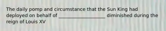 The daily pomp and circumstance that the Sun King had deployed on behalf of ____________________ diminished during the reign of Louis XV
