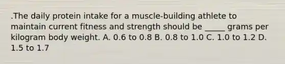 .The daily protein intake for a muscle-building athlete to maintain current fitness and strength should be _____ grams per kilogram body weight. A. 0.6 to 0.8 B. 0.8 to 1.0 C. 1.0 to 1.2 D. 1.5 to 1.7