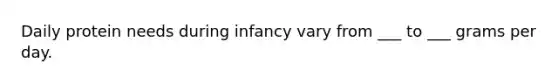 Daily protein needs during infancy vary from ___ to ___ grams per day.