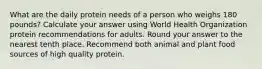 What are the daily protein needs of a person who weighs 180 pounds? Calculate your answer using World Health Organization protein recommendations for adults. Round your answer to the nearest tenth place. Recommend both animal and plant food sources of high quality protein.