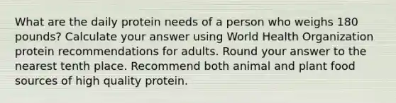 What are the daily protein needs of a person who weighs 180 pounds? Calculate your answer using World Health Organization protein recommendations for adults. Round your answer to the nearest tenth place. Recommend both animal and plant food sources of high quality protein.