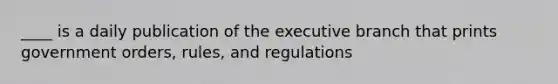 ____ is a daily publication of the executive branch that prints government orders, rules, and regulations