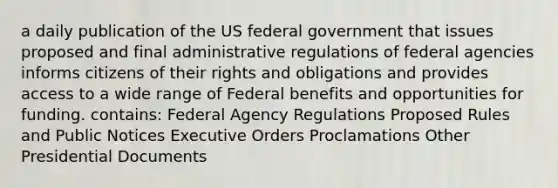 a daily publication of the US federal government that issues proposed and final administrative regulations of federal agencies informs citizens of their rights and obligations and provides access to a wide range of Federal benefits and opportunities for funding. contains: Federal Agency Regulations Proposed Rules and Public Notices Executive Orders Proclamations Other Presidential Documents