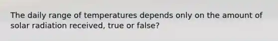 The daily range of temperatures depends only on the amount of solar radiation received, true or false?