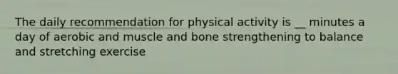 The daily recommendation for physical activity is __ minutes a day of aerobic and muscle and bone strengthening to balance and stretching exercise