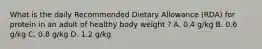 What is the daily Recommended Dietary Allowance (RDA) for protein in an adult of healthy body weight ? A. 0.4 g/kg B. 0.6 g/kg C. 0.8 g/kg D. 1.2 g/kg