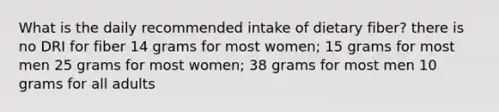 What is the daily recommended intake of dietary fiber? there is no DRI for fiber 14 grams for most women; 15 grams for most men 25 grams for most women; 38 grams for most men 10 grams for all adults