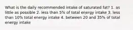 What is the daily recommended intake of saturated fat? 1. as little as possible 2. less than 5% of total energy intake 3. less than 10% total energy intake 4. between 20 and 35% of total energy intake