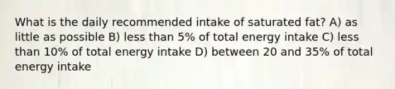 What is the daily recommended intake of saturated fat? A) as little as possible B) <a href='https://www.questionai.com/knowledge/k7BtlYpAMX-less-than' class='anchor-knowledge'>less than</a> 5% of total energy intake C) less than 10% of total energy intake D) between 20 and 35% of total energy intake