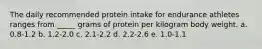 The daily recommended protein intake for endurance athletes ranges from _____ grams of protein per kilogram body weight. a. 0.8-1.2 b. 1.2-2.0 c. 2.1-2.2 d. 2.2-2.6 e. 1.0-1.1