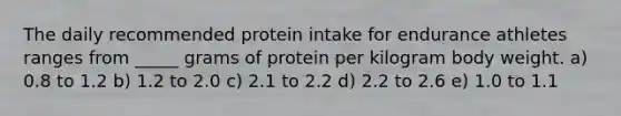 The daily recommended protein intake for endurance athletes ranges from _____ grams of protein per kilogram body weight. a) 0.8 to 1.2 b) 1.2 to 2.0 c) 2.1 to 2.2 d) 2.2 to 2.6 e) 1.0 to 1.1