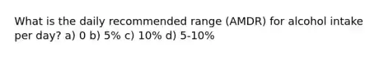 What is the daily recommended range (AMDR) for alcohol intake per day? a) 0 b) 5% c) 10% d) 5-10%