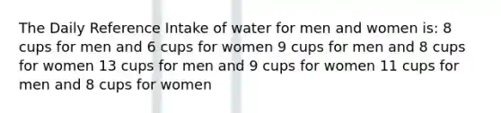 The Daily Reference Intake of water for men and women is: 8 cups for men and 6 cups for women 9 cups for men and 8 cups for women 13 cups for men and 9 cups for women 11 cups for men and 8 cups for women