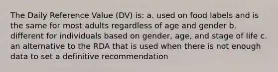 The Daily Reference Value (DV) is: a. used on food labels and is the same for most adults regardless of age and gender b. different for individuals based on gender, age, and stage of life c. an alternative to the RDA that is used when there is not enough data to set a definitive recommendation