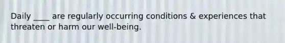 Daily ____ are regularly occurring conditions & experiences that threaten or harm our well-being.