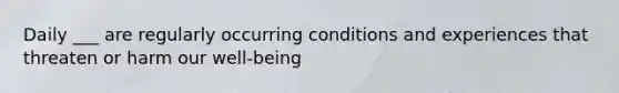 Daily ___ are regularly occurring conditions and experiences that threaten or harm our well-being