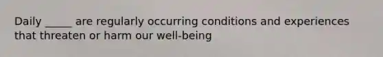 Daily _____ are regularly occurring conditions and experiences that threaten or harm our well-being