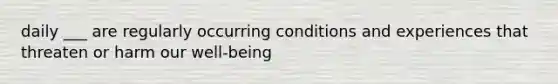 daily ___ are regularly occurring conditions and experiences that threaten or harm our well-being