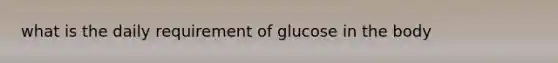 what is the daily requirement of glucose in the body