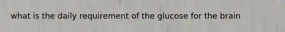 what is the daily requirement of the glucose for the brain