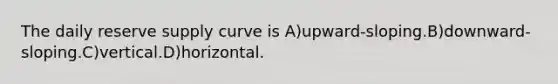 The daily reserve supply curve is A)upward-sloping.B)downward-sloping.C)vertical.D)horizontal.