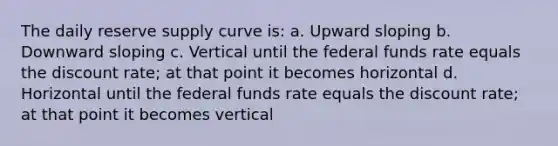 The daily reserve supply curve is: a. Upward sloping b. Downward sloping c. Vertical until the federal funds rate equals the discount rate; at that point it becomes horizontal d. Horizontal until the federal funds rate equals the discount rate; at that point it becomes vertical