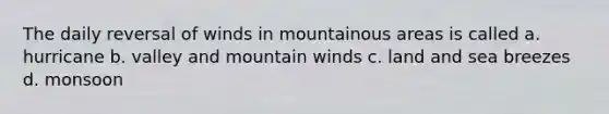 The daily reversal of winds in mountainous areas is called a. hurricane b. valley and mountain winds c. land and sea breezes d. monsoon