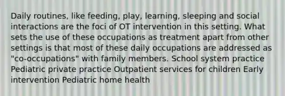 Daily routines, like feeding, play, learning, sleeping and social interactions are the foci of OT intervention in this setting. What sets the use of these occupations as treatment apart from other settings is that most of these daily occupations are addressed as "co-occupations" with family members. School system practice Pediatric private practice Outpatient services for children Early intervention Pediatric home health