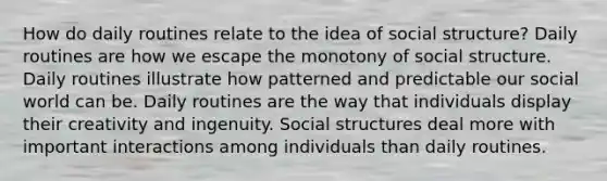 How do daily routines relate to the idea of social structure? Daily routines are how we escape the monotony of social structure. Daily routines illustrate how patterned and predictable our social world can be. Daily routines are the way that individuals display their creativity and ingenuity. Social structures deal more with important interactions among individuals than daily routines.