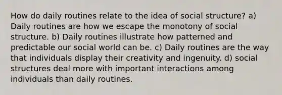 How do daily routines relate to the idea of social structure? a) Daily routines are how we escape the monotony of social structure. b) Daily routines illustrate how patterned and predictable our social world can be. c) Daily routines are the way that individuals display their creativity and ingenuity. d) social structures deal more with important interactions among individuals than daily routines.