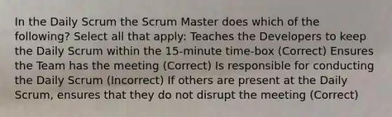 In the Daily Scrum the Scrum Master does which of the following? Select all that apply: Teaches the Developers to keep the Daily Scrum within the 15-minute time-box (Correct) Ensures the Team has the meeting (Correct) Is responsible for conducting the Daily Scrum (Incorrect) If others are present at the Daily Scrum, ensures that they do not disrupt the meeting (Correct)