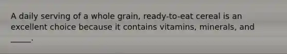 A daily serving of a whole grain, ready-to-eat cereal is an excellent choice because it contains vitamins, minerals, and _____.