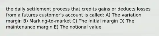 the daily settlement process that credits gains or deducts losses from a futures customer's account is called: A) The variation margin B) Marking-to-market C) The initial margin D) The maintenance margin E) The notional value